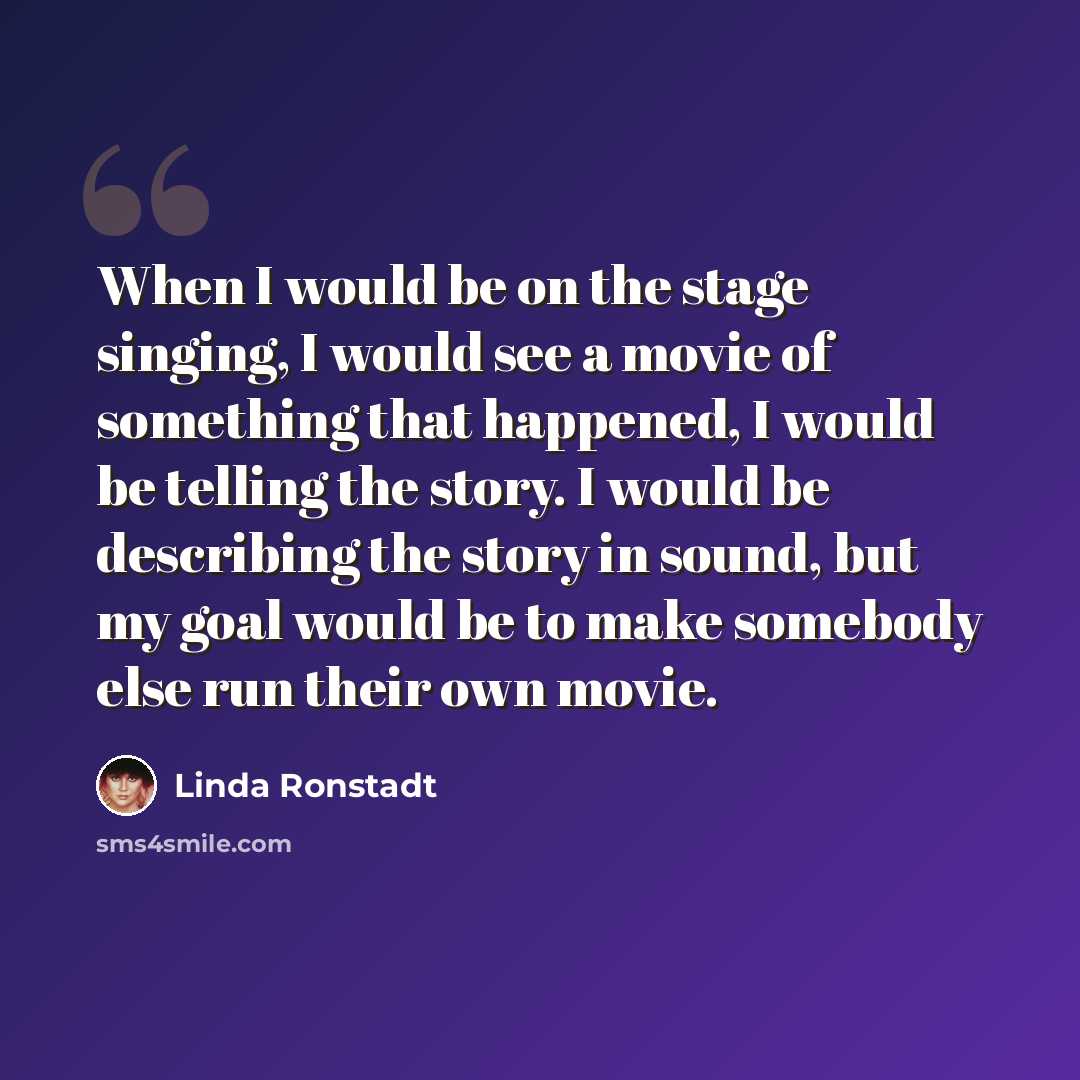 “When I would be on the stage singing, I would see a movie of something that happened, I would be telling the story. I would be describing the story in sound, but my goal would be to make somebody else run their own movie.” quote by Linda Ronstadt