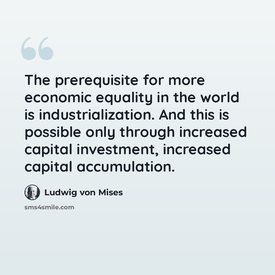 “The prerequisite for more economic equality in the world is industrialization. And this is possible only through increased capital investment, increased capital accumulation.” quote by Ludwig von Mises