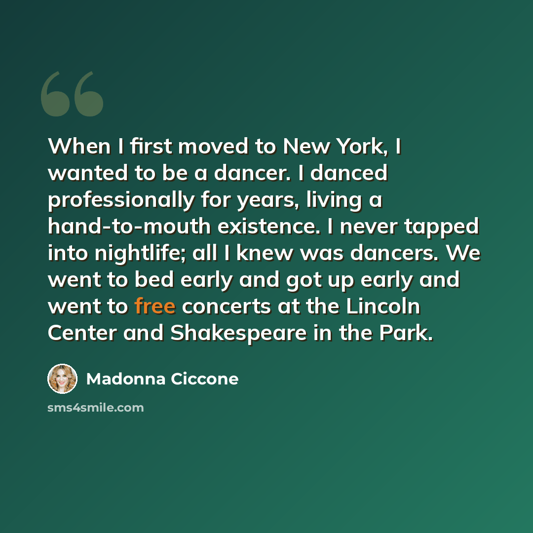 “When I first moved to New York, I wanted to be a dancer. I danced professionally for years, living a hand-to-mouth existence. I never tapped into nightlife; all I knew was dancers. We went to bed early and got up early and went to free concerts at the Lincoln Center and Shakespeare in the Park.” quote by Madonna Ciccone