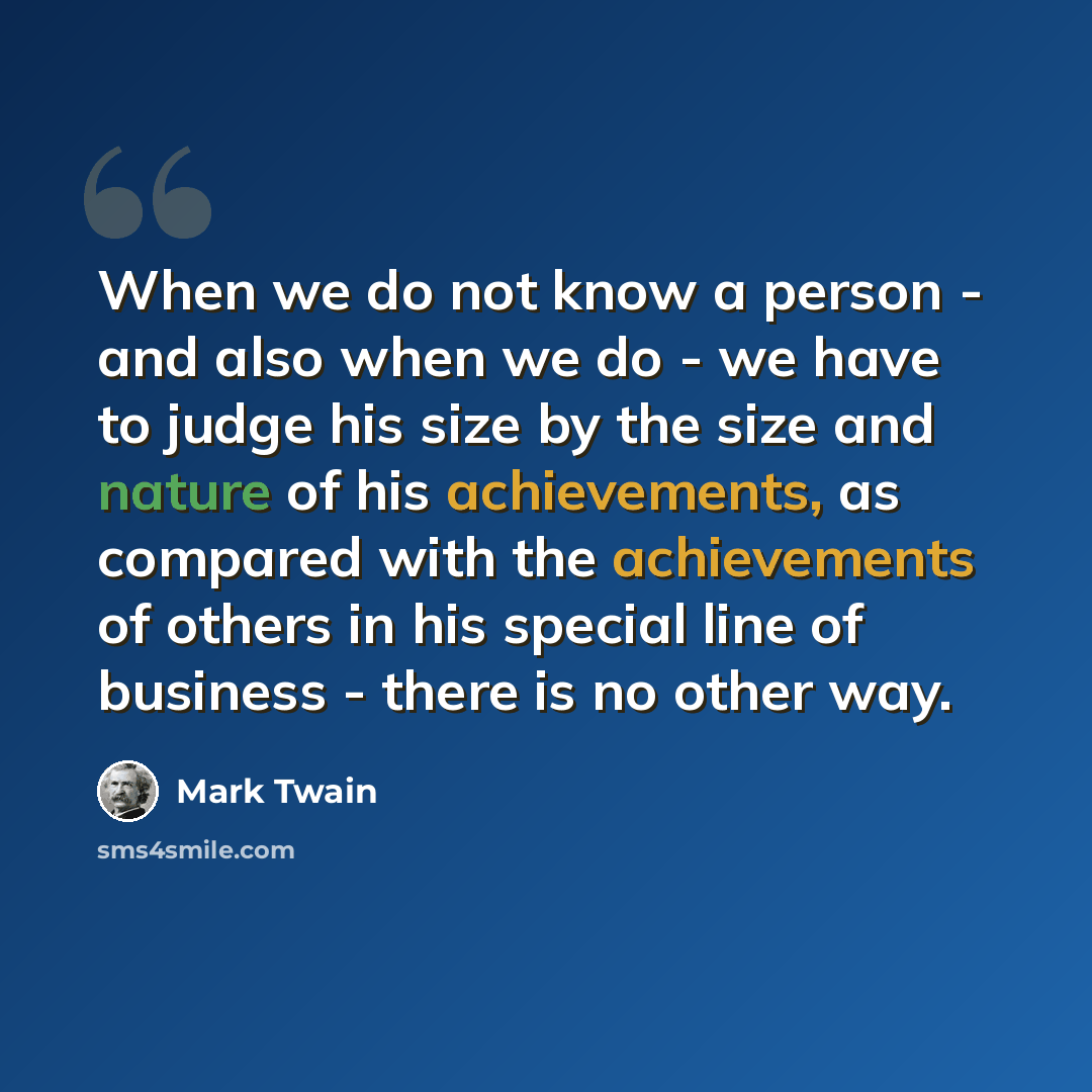 “When we do not know a person - and also when we do - we have to judge his size by the size and nature of his achievements, as compared with the achievements of others in his special line of business - there is no other way.” quote by Mark Twain