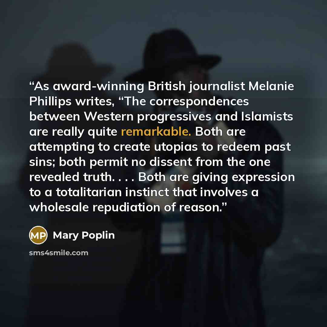 “As award-winning British journalist Melanie Phillips writes, “The correspondences between Western progressives and Islamists are really quite remarkable. Both are attempting to create utopias to redeem past sins; both permit no dissent from the one revealed truth. . . . Both are giving expression…” quote by Mary Poplin