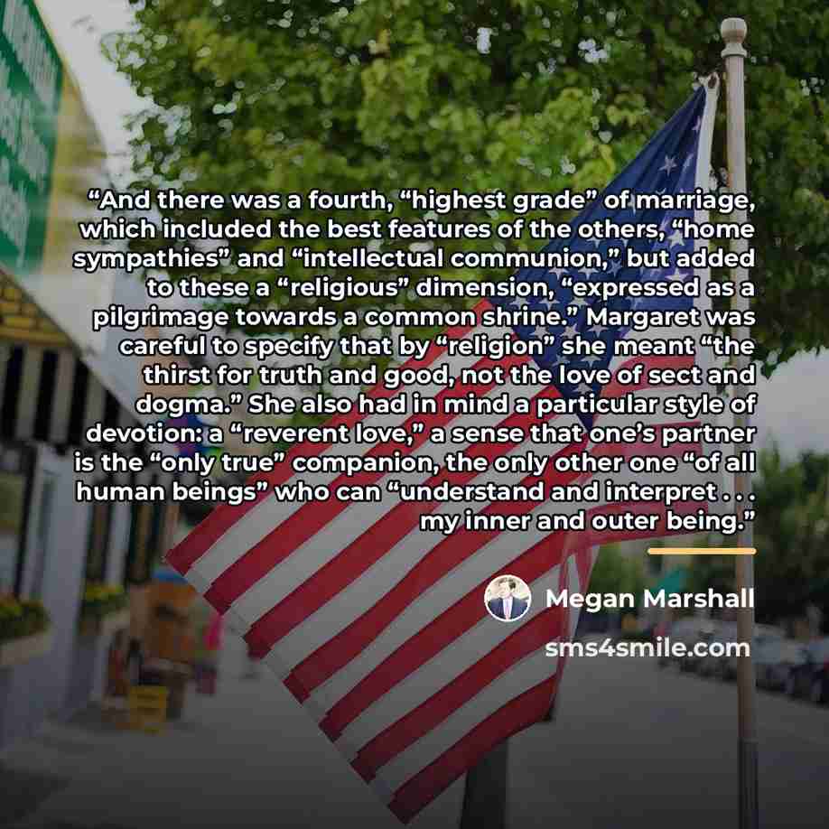 “And there was a fourth, “highest grade” of marriage, which included the best features of the others, “home sympathies” and “intellectual communion,” but added to these a “religious” dimension, “expressed as a pilgrimage towards a common shrine.” Margaret was careful to specify that by “religion”…” quote by Megan Marshall