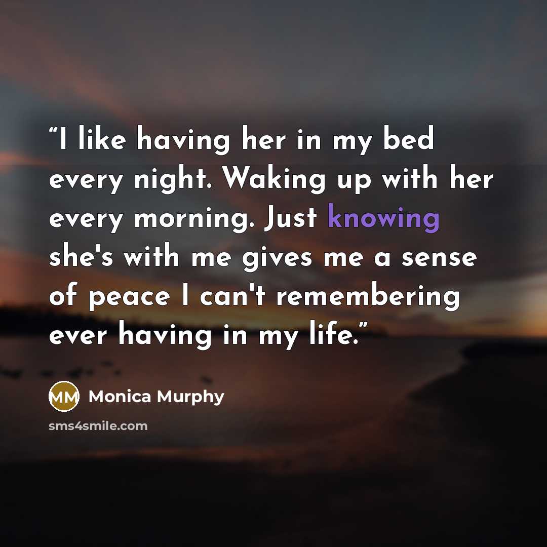 “I like having her in my bed every night. Waking up with her every morning. Just knowing she's with me gives me a sense of peace I can't remembering ever having in my life.” quote by Monica Murphy