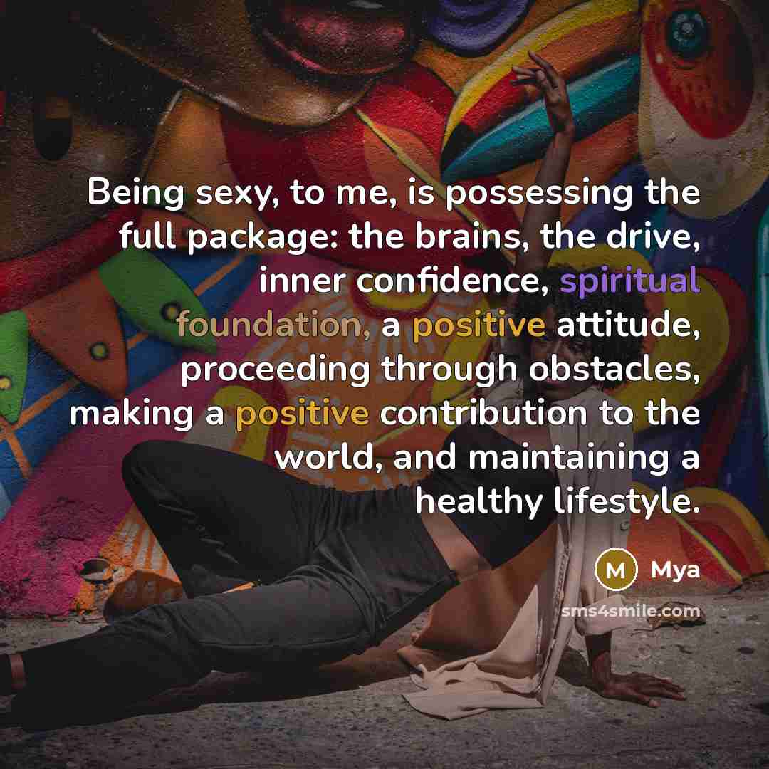 “Being sexy, to me, is possessing the full package: the brains, the drive, inner confidence, spiritual foundation, a positive attitude, proceeding through obstacles, making a positive contribution to the world, and maintaining a healthy lifestyle.” quote by Mya