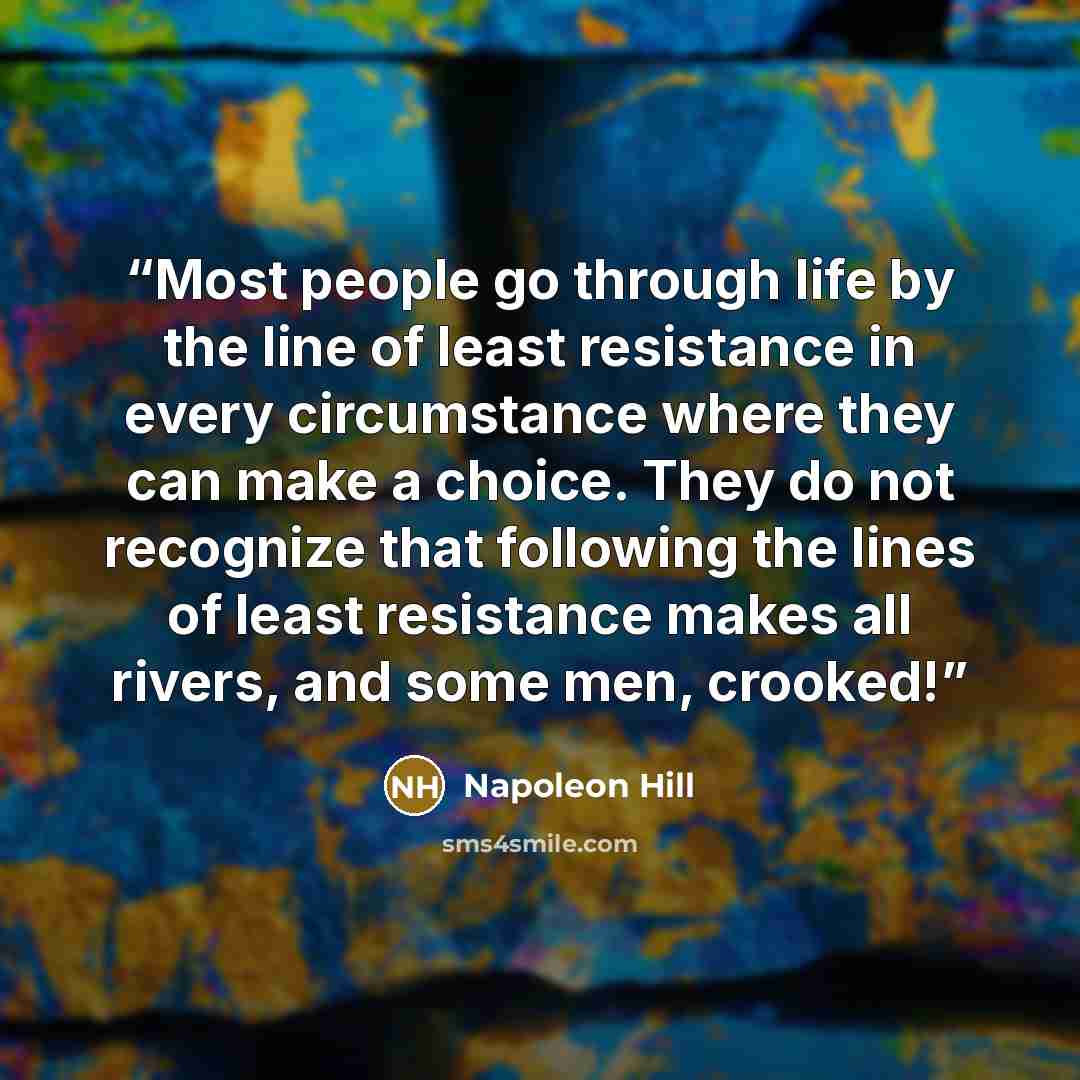 “Most people go through life by the line of least resistance in every circumstance where they can make a choice. They do not recognize that following the lines of least resistance makes all rivers, and some men, crooked!” quote by Napoleon Hill