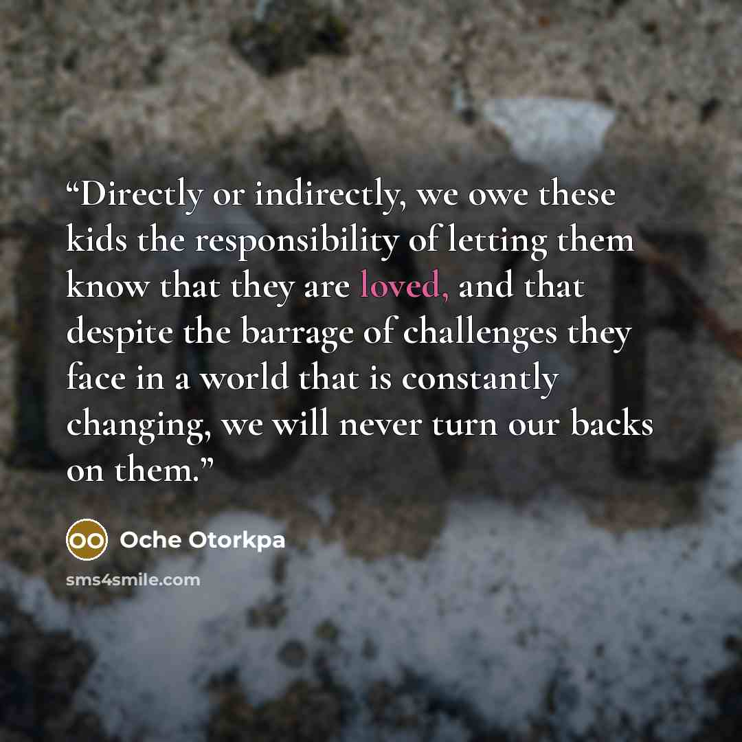 “Directly or indirectly, we owe these kids the responsibility of letting them know that they are loved, and that despite the barrage of challenges they face in a world that is constantly changing, we will never turn our backs on them.” quote by Oche Otorkpa