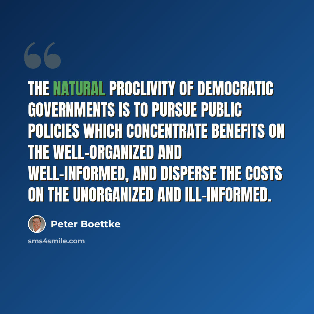 “The natural proclivity of democratic governments is to pursue public policies which concentrate benefits on the well-organized and well-informed, and disperse the costs on the unorganized and ill-informed.” quote by Peter Boettke