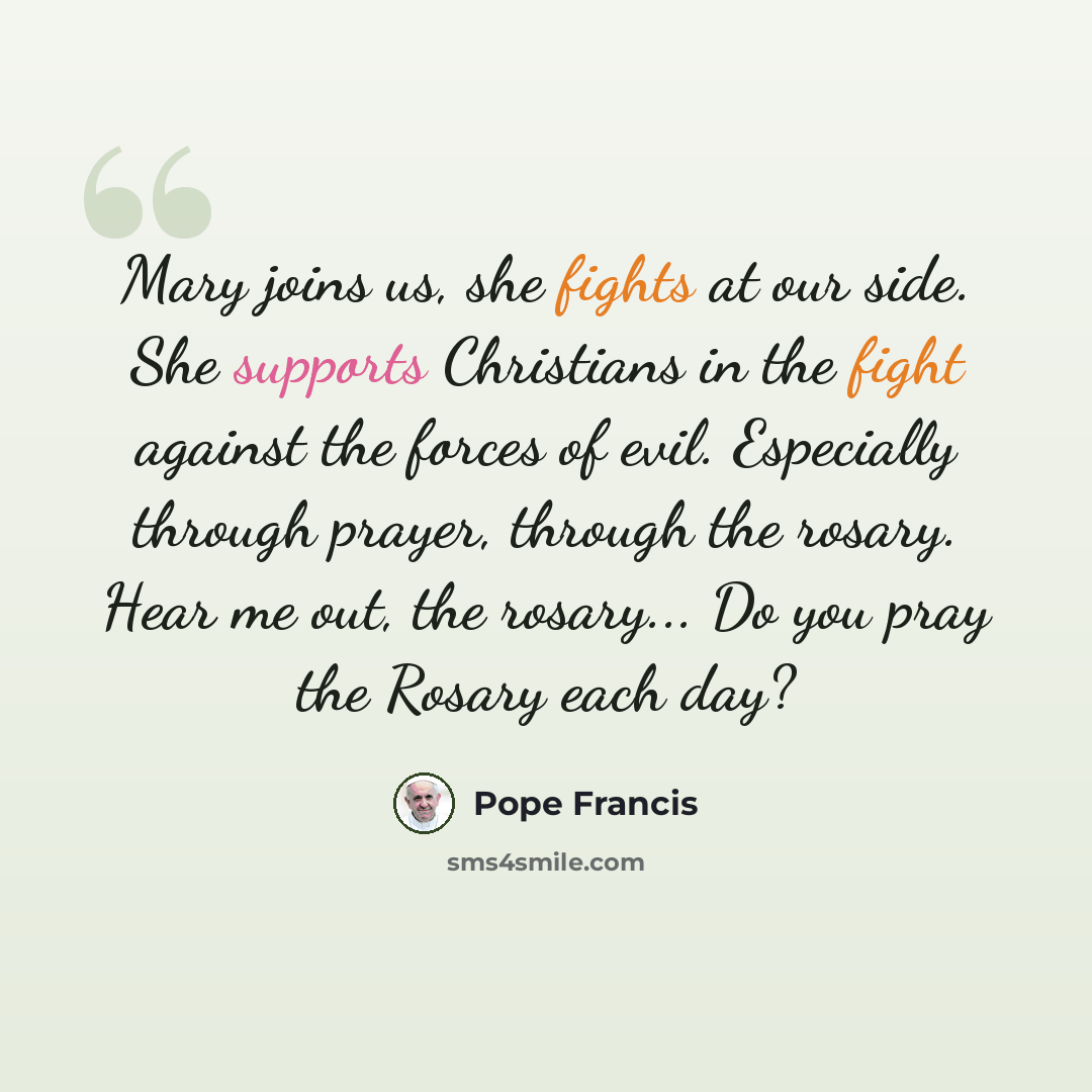 “Mary joins us, she fights at our side. She supports Christians in the fight against the forces of evil. Especially through prayer, through the rosary. Hear me out, the rosary... Do you pray the Rosary each day?” quote by Pope Francis