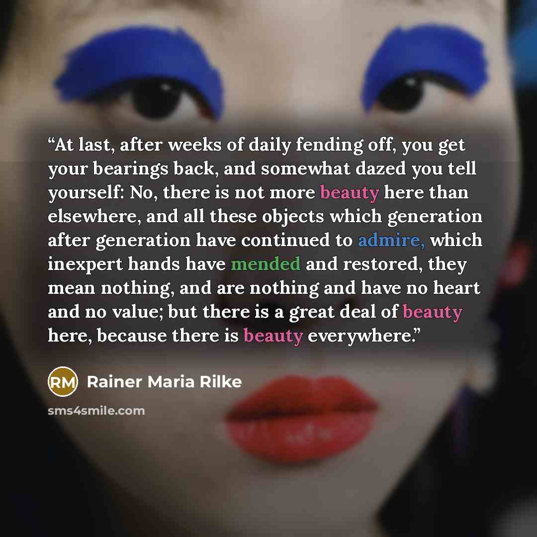 “At last, after weeks of daily fending off, you get your bearings back, and somewhat dazed you tell yourself: No, there is not more beauty here than elsewhere, and all these objects which generation after generation have continued to admire, which inexpert hands have mended and restored, they mean…” quote by Rainer Maria Rilke