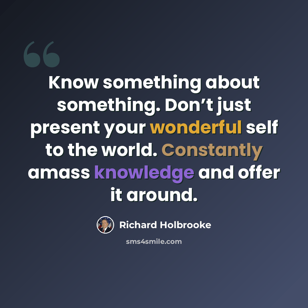 “Know something about something. Don’t just present your wonderful self to the world. Constantly amass knowledge and offer it around.” quote by Richard Holbrooke