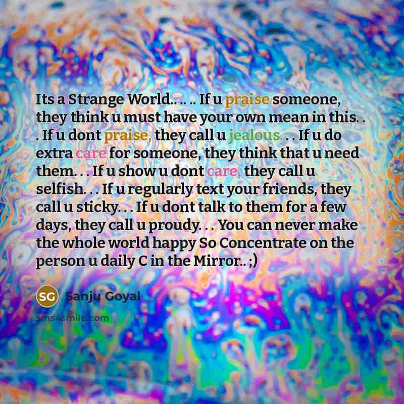 “Its a Strange World.. .. .. If u praise someone, they think u must have your own mean in this. . . If u dont praise, they call u jealous. . . If u do extra care for someone, they think that u need them. . . If u show u dont care, they call u selfish. . . If u regularly text your friends, they call…” quote by SANJU GOYAL