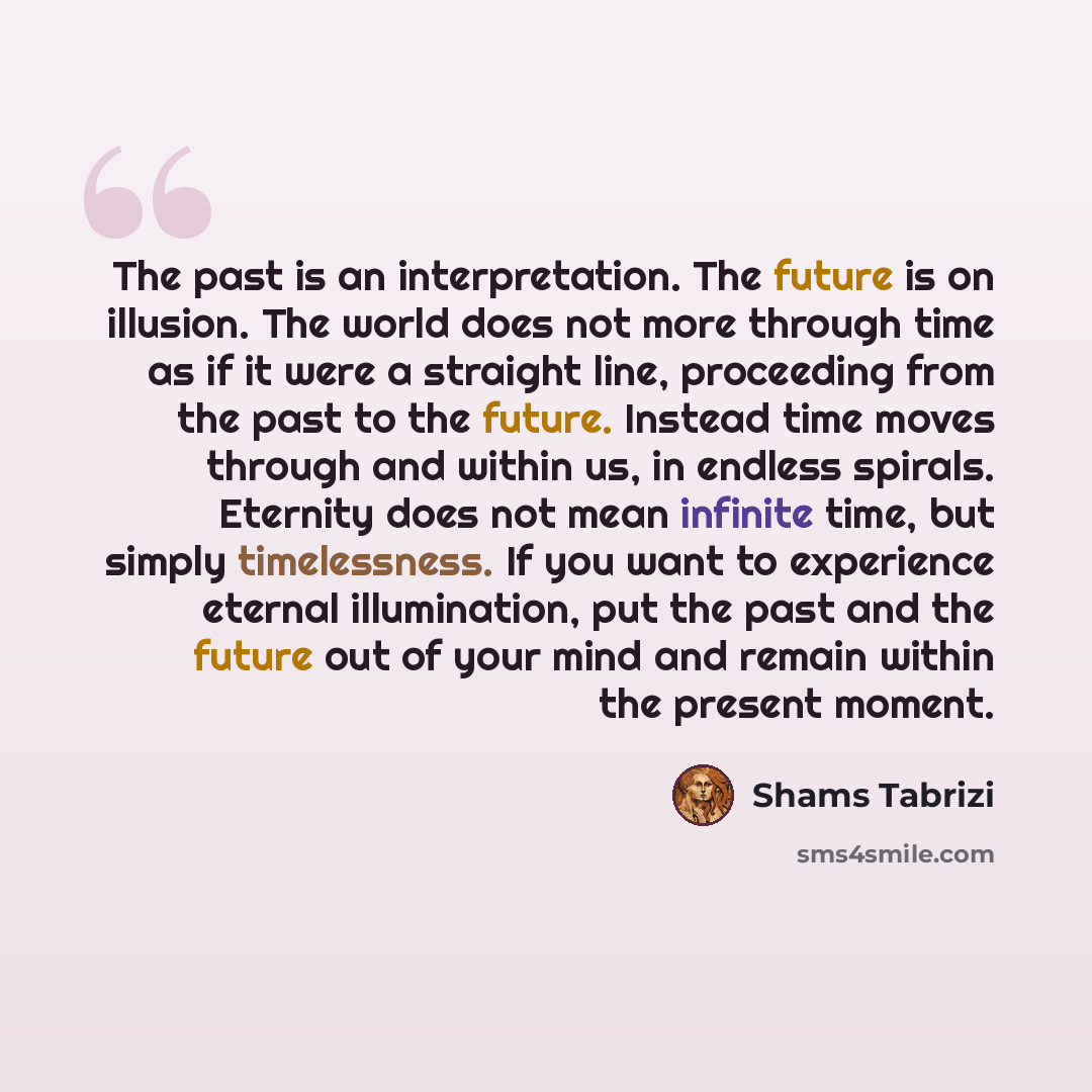 “The past is an interpretation. The future is on illusion. The world does not more through time as if it were a straight line, proceeding from the past to the future. Instead time moves through and within us, in endless spirals. Eternity does not mean infinite time, but simply timelessness. If you…” quote by Shams Tabrizi
