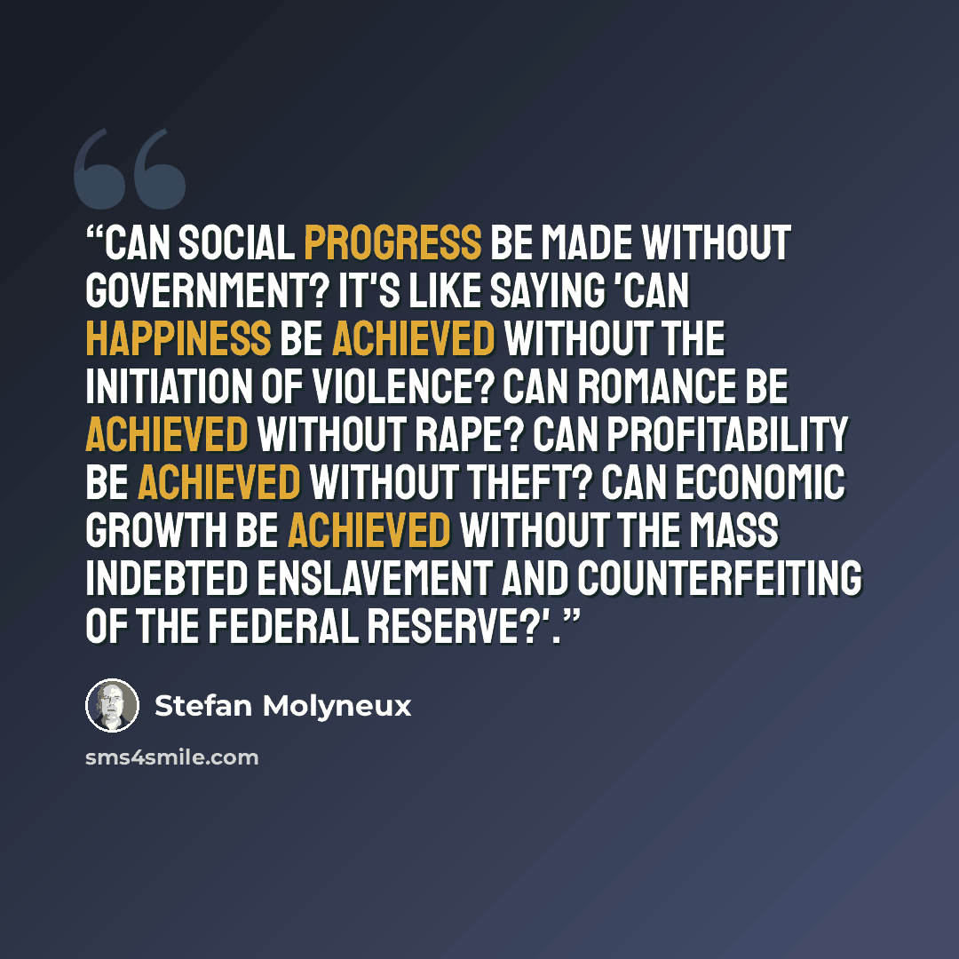 “Can social progress be made without government? It's like saying 'can happiness be achieved without the initiation of violence? Can romance be achieved without rape? Can profitability be achieved without theft? Can economic growth be achieved without the mass indebted enslavement and…” quote by Stefan Molyneux