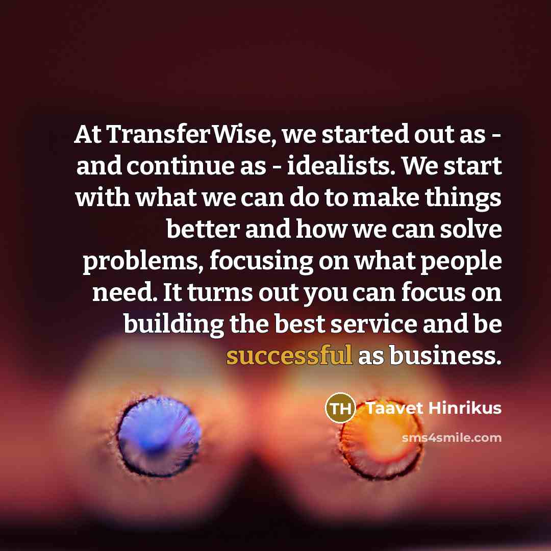 “At TransferWise, we started out as - and continue as - idealists. We start with what we can do to make things better and how we can solve problems, focusing on what people need. It turns out you can focus on building the best service and be successful as business.” quote by Taavet Hinrikus