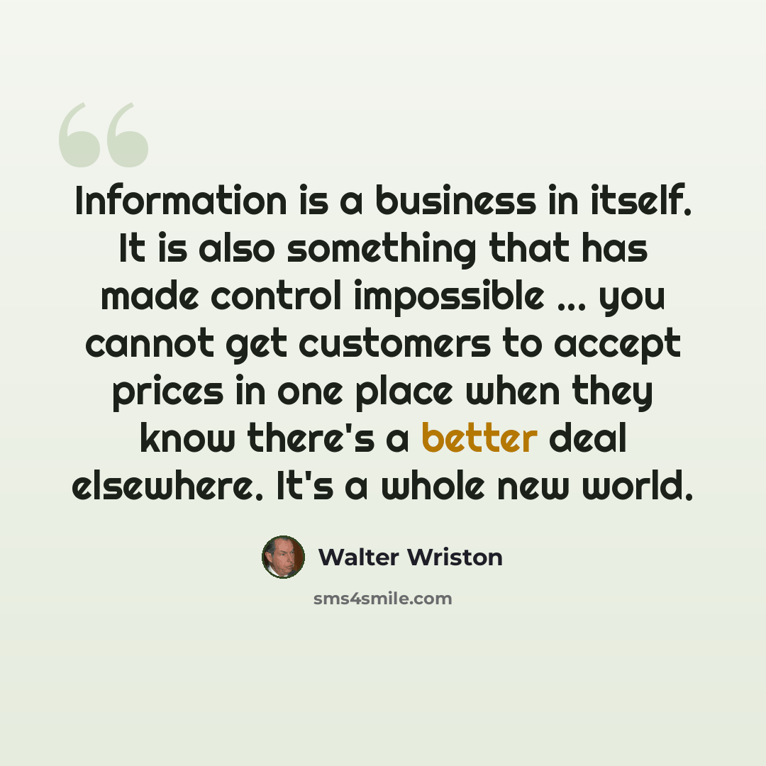 “Information is a business in itself. It is also something that has made control impossible ... you cannot get customers to accept prices in one place when they know there's a better deal elsewhere. It's a whole new world.” quote by Walter Wriston