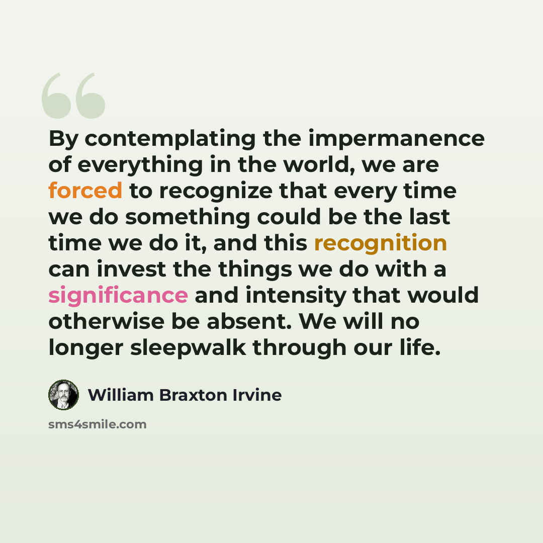 “By contemplating the impermanence of everything in the world, we are forced to recognize that every time we do something could be the last time we do it, and this recognition can invest the things we do with a significance and intensity that would otherwise be absent. We will no longer sleepwalk…” quote by William Braxton Irvine