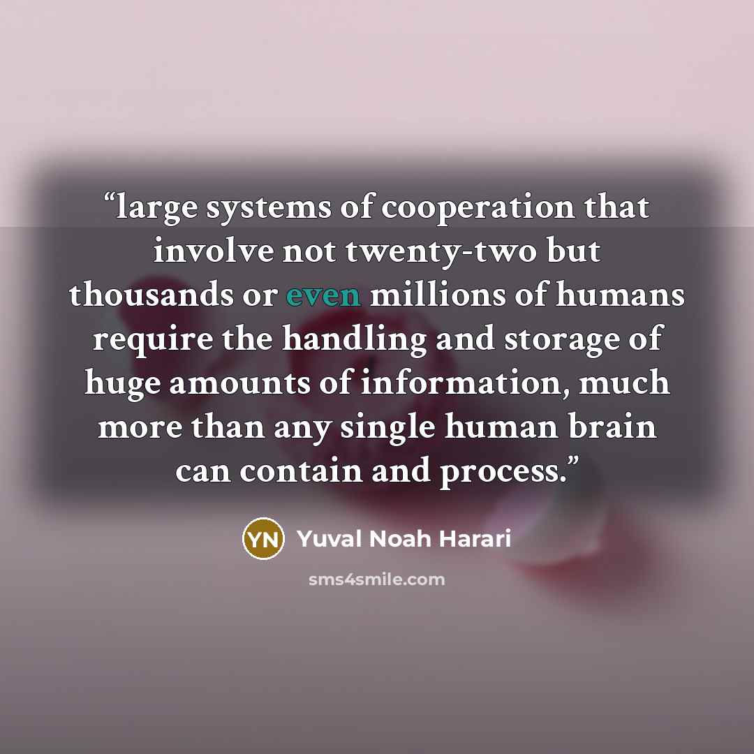 “large systems of cooperation that involve not twenty-two but thousands or even millions of humans require the handling and storage of huge amounts of information, much more than any single human brain can contain and process.” quote by Yuval Noah Harari