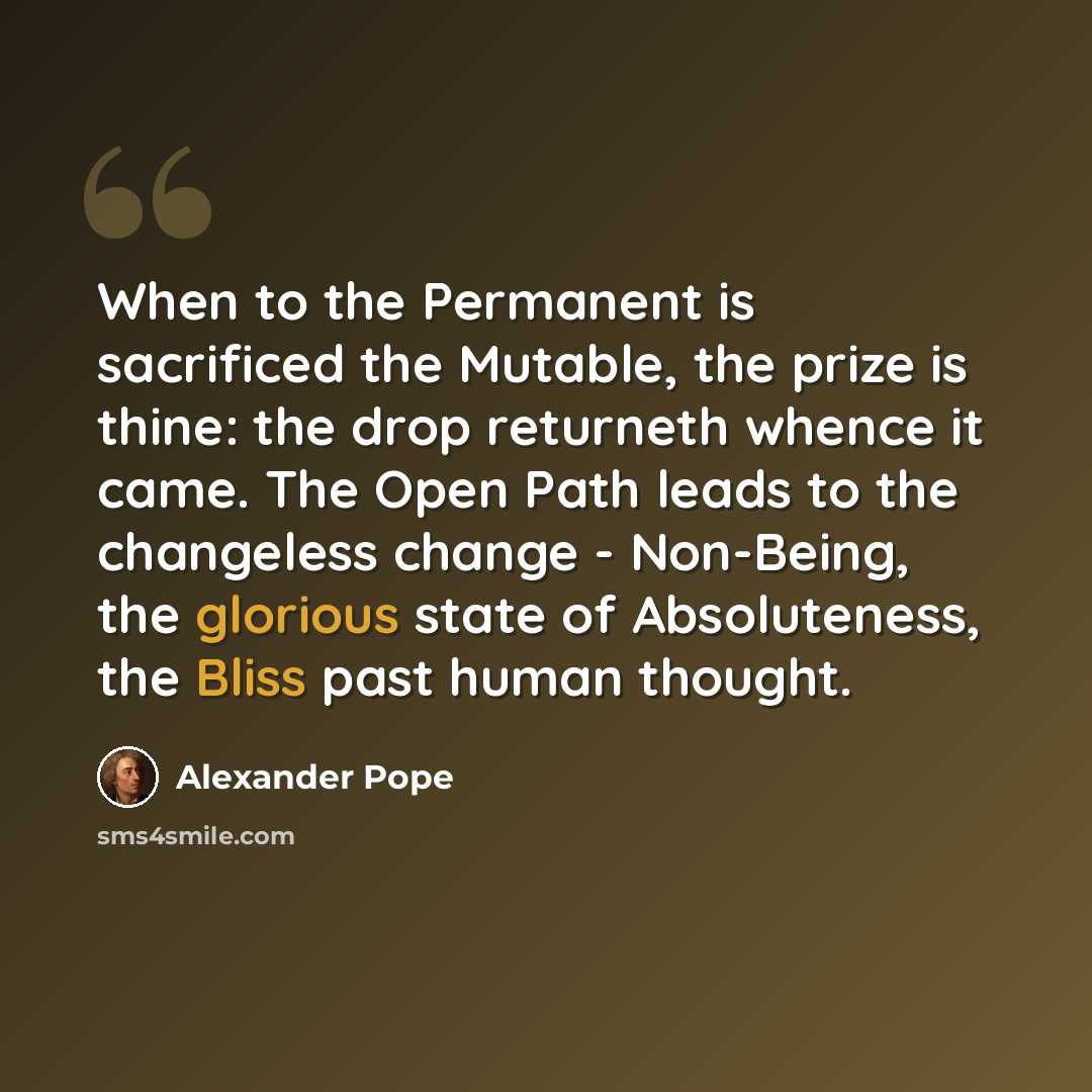 “When to the Permanent is sacrificed the Mutable, the prize is thine: the drop returneth whence it came. The Open Path leads to the changeless change - Non-Being, the glorious state of Absoluteness, the Bliss past human thought.” quote by Alexander Pope