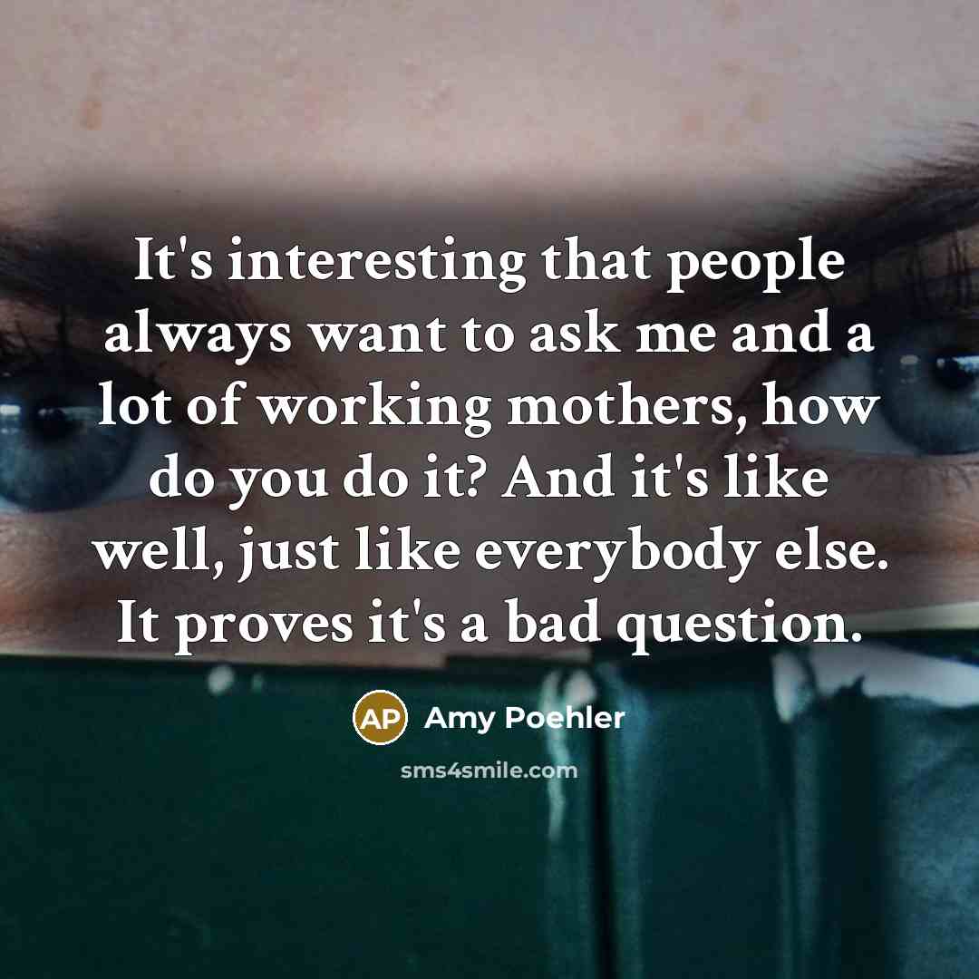 “It's interesting that people always want to ask me and a lot of working mothers, how do you do it? And it's like well, just like everybody else. It proves it's a bad question.” quote by Amy Poehler