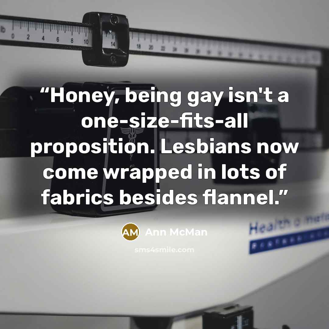 “Honey, being gay isn't a one-size-fits-all proposition. Lesbians now come wrapped in lots of fabrics besides flannel.” quote by Ann McMan