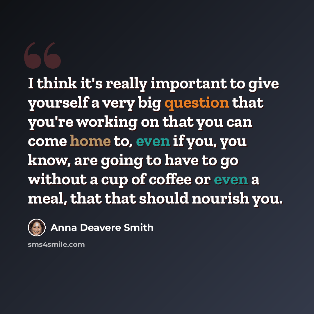 “I think it's really important to give yourself a very big question that you're working on that you can come home to, even if you, you know, are going to have to go without a cup of coffee or even a meal, that that should nourish you.” quote by Anna Deavere Smith