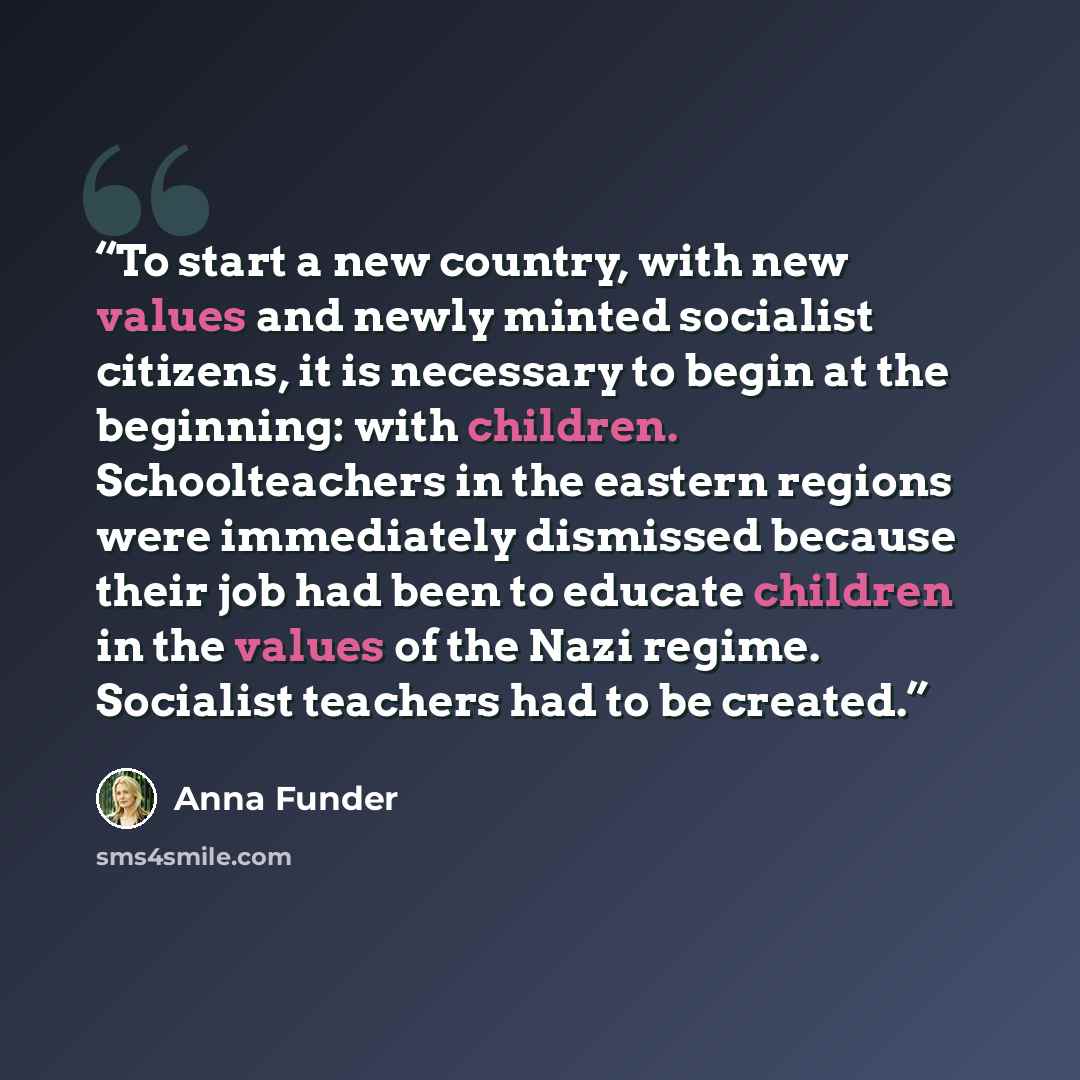 “To start a new country, with new values and newly minted socialist citizens, it is necessary to begin at the beginning: with children. Schoolteachers in the eastern regions were immediately dismissed because their job had been to educate children in the values of the Nazi regime. Socialist…” quote by Anna Funder