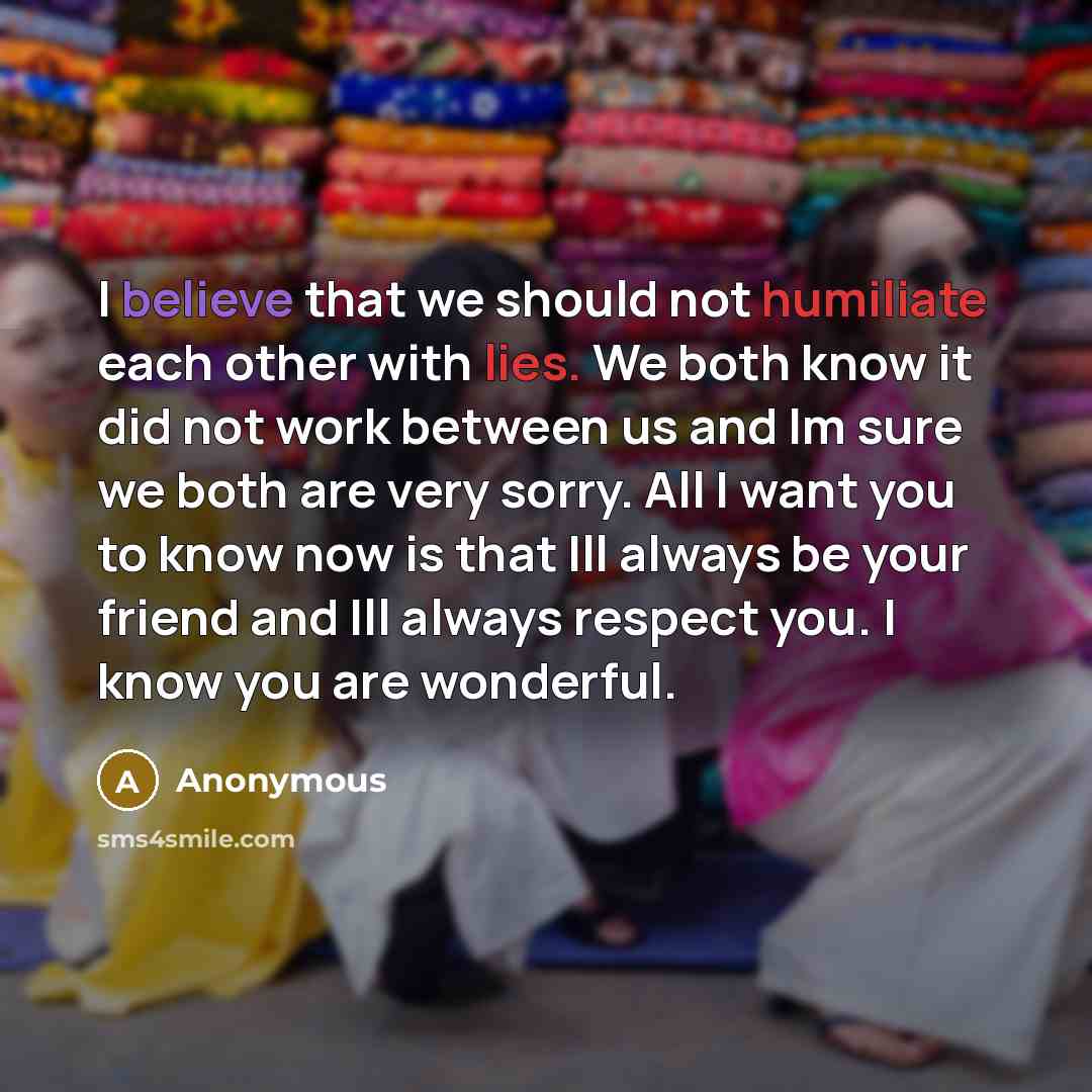 “I believe that we should not humiliate each other with lies. We both know it did not work between us and Im sure we both are very sorry. All I want you to know now is that Ill always be your friend and Ill always respect you. I know you are wonderful.” quote by Anonymous