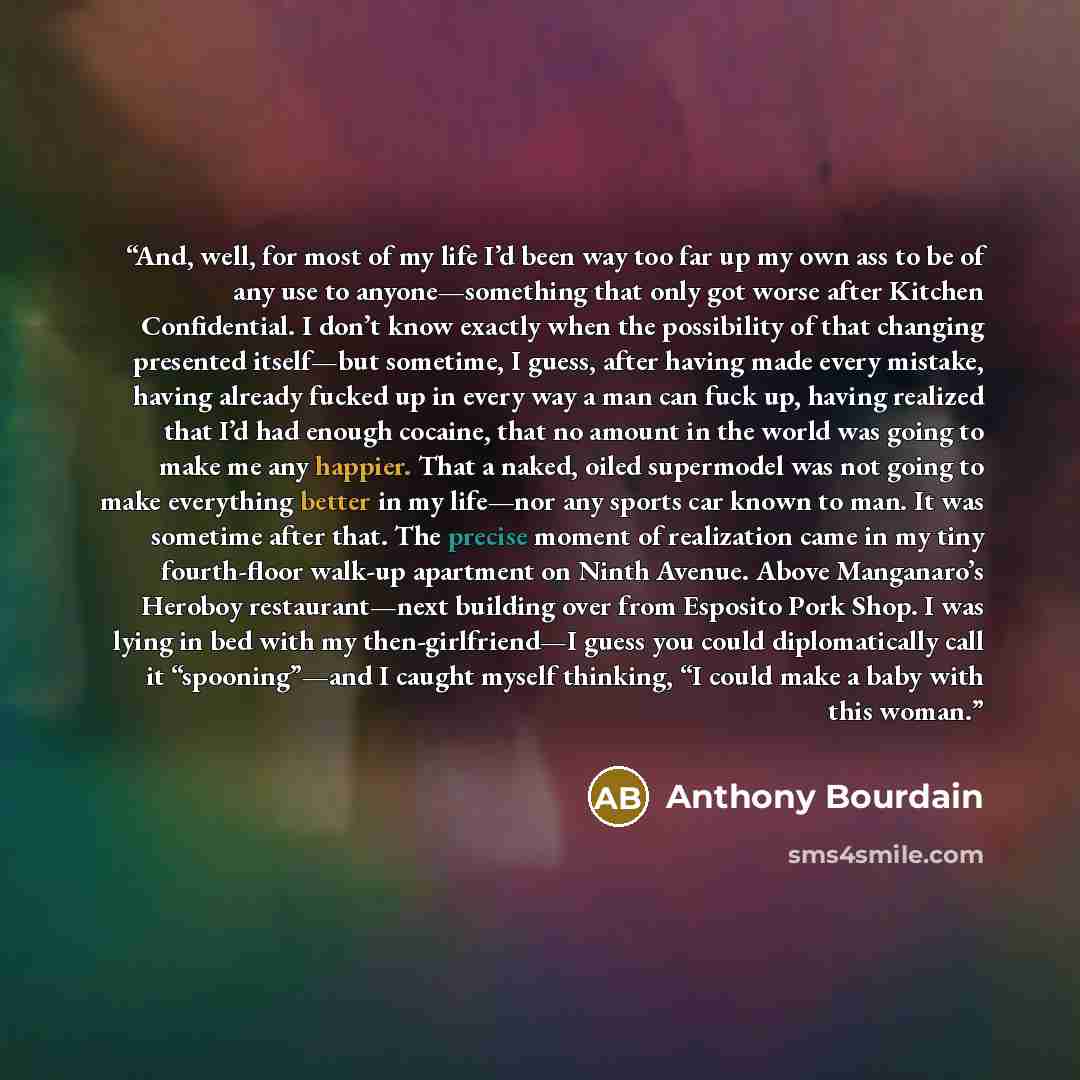 “And, well, for most of my life I’d been way too far up my own ass to be of any use to anyone—something that only got worse after Kitchen Confidential. I don’t know exactly when the possibility of that changing presented itself—but sometime, I guess, after having made every mistake, having already…” quote by Anthony Bourdain