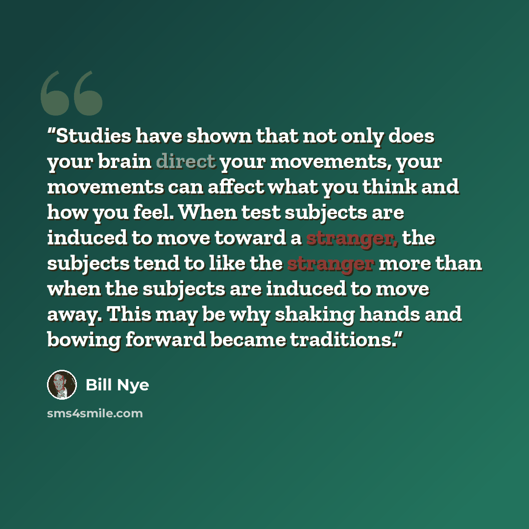 “Studies have shown that not only does your brain direct your movements, your movements can affect what you think and how you feel. When test subjects are induced to move toward a stranger, the subjects tend to like the stranger more than when the subjects are induced to move away. This may be why…” quote by Bill Nye