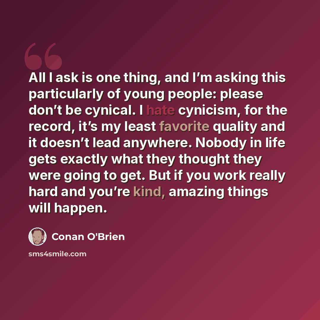 “All I ask is one thing, and I’m asking this particularly of young people: please don’t be cynical. I hate cynicism, for the record, it’s my least favorite quality and it doesn’t lead anywhere. Nobody in life gets exactly what they thought they were going to get. But if you work really hard and…” quote by Conan O'Brien