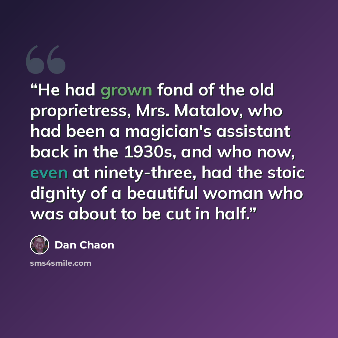 “He had grown fond of the old proprietress, Mrs. Matalov, who had been a magician's assistant back in the 1930s, and who now, even at ninety-three, had the stoic dignity of a beautiful woman who was about to be cut in half.” quote by Dan Chaon
