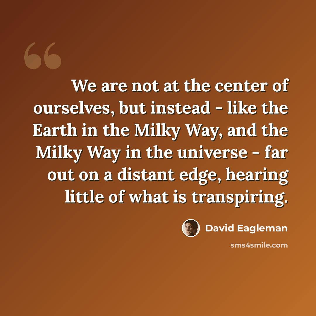 “We are not at the center of ourselves, but instead - like the Earth in the Milky Way, and the Milky Way in the universe - far out on a distant edge, hearing little of what is transpiring.” quote by David Eagleman