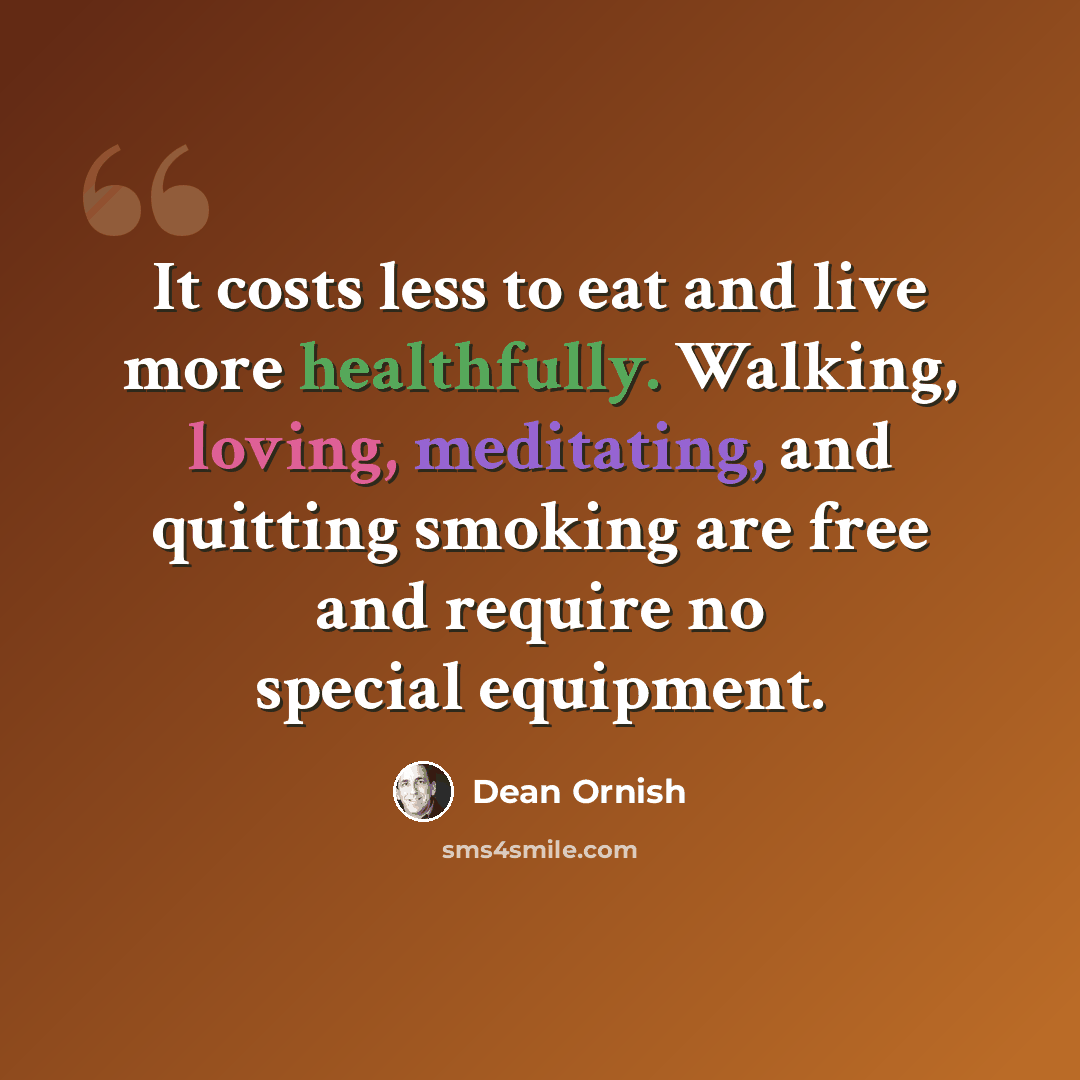 “It costs less to eat and live more healthfully. Walking, loving, meditating, and quitting smoking are free and require no special equipment.” quote by Dean Ornish