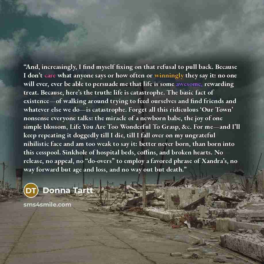 “And, increasingly, I find myself fixing on that refusal to pull back. Because I don’t care what anyone says or how often or winningly they say it: no one will ever, ever be able to persuade me that life is some awesome, rewarding treat. Because, here’s the truth: life is catastrophe. The basic…” quote by Donna Tartt