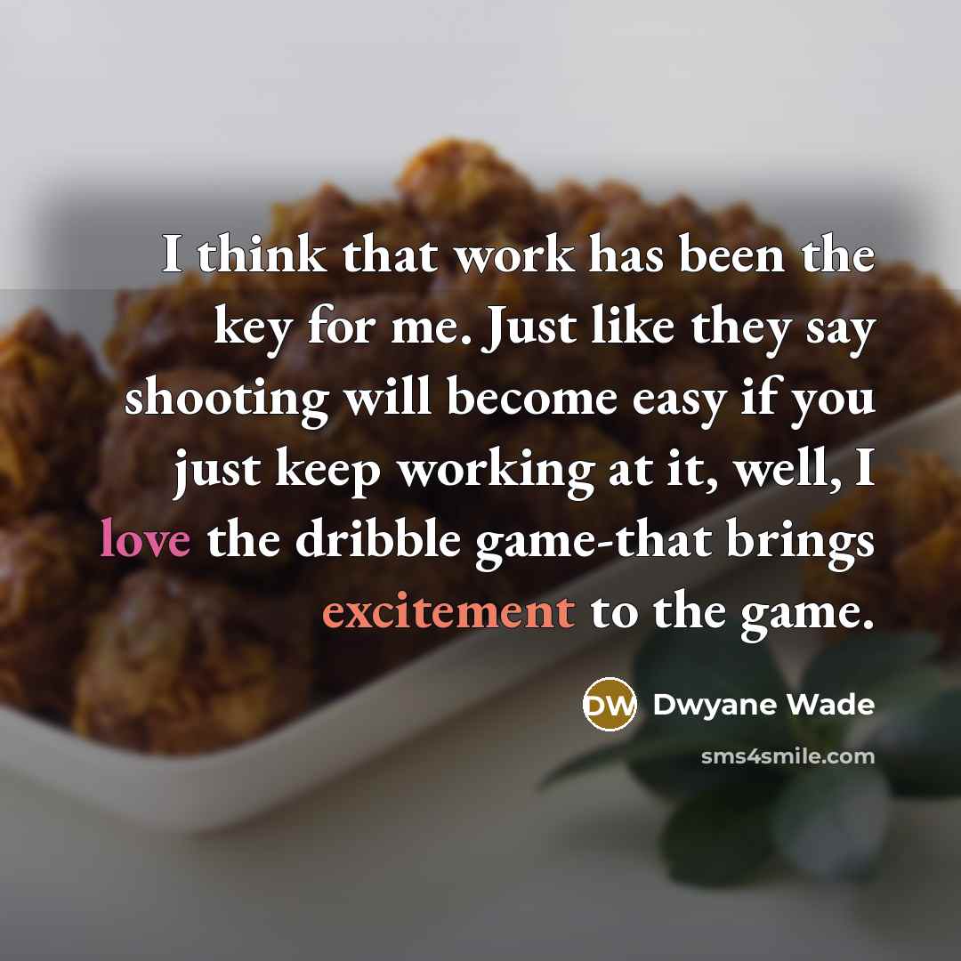 “I think that work has been the key for me. Just like they say shooting will become easy if you just keep working at it, well, I love the dribble game-that brings excitement to the game.” quote by Dwyane Wade