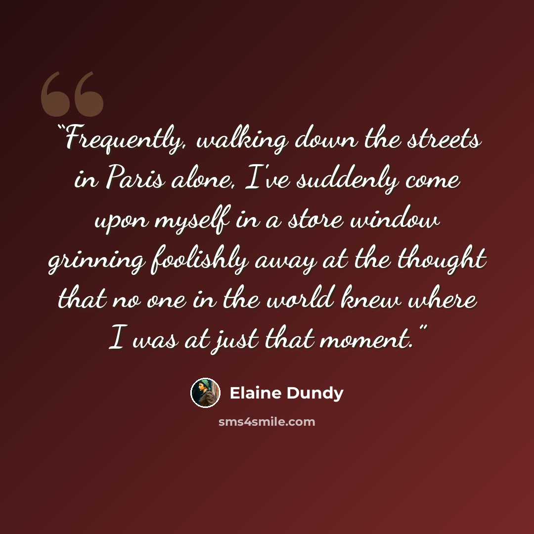 “Frequently, walking down the streets in Paris alone, I've suddenly come upon myself in a store window grinning foolishly away at the thought that no one in the world knew where I was at just that moment.” quote by Elaine Dundy