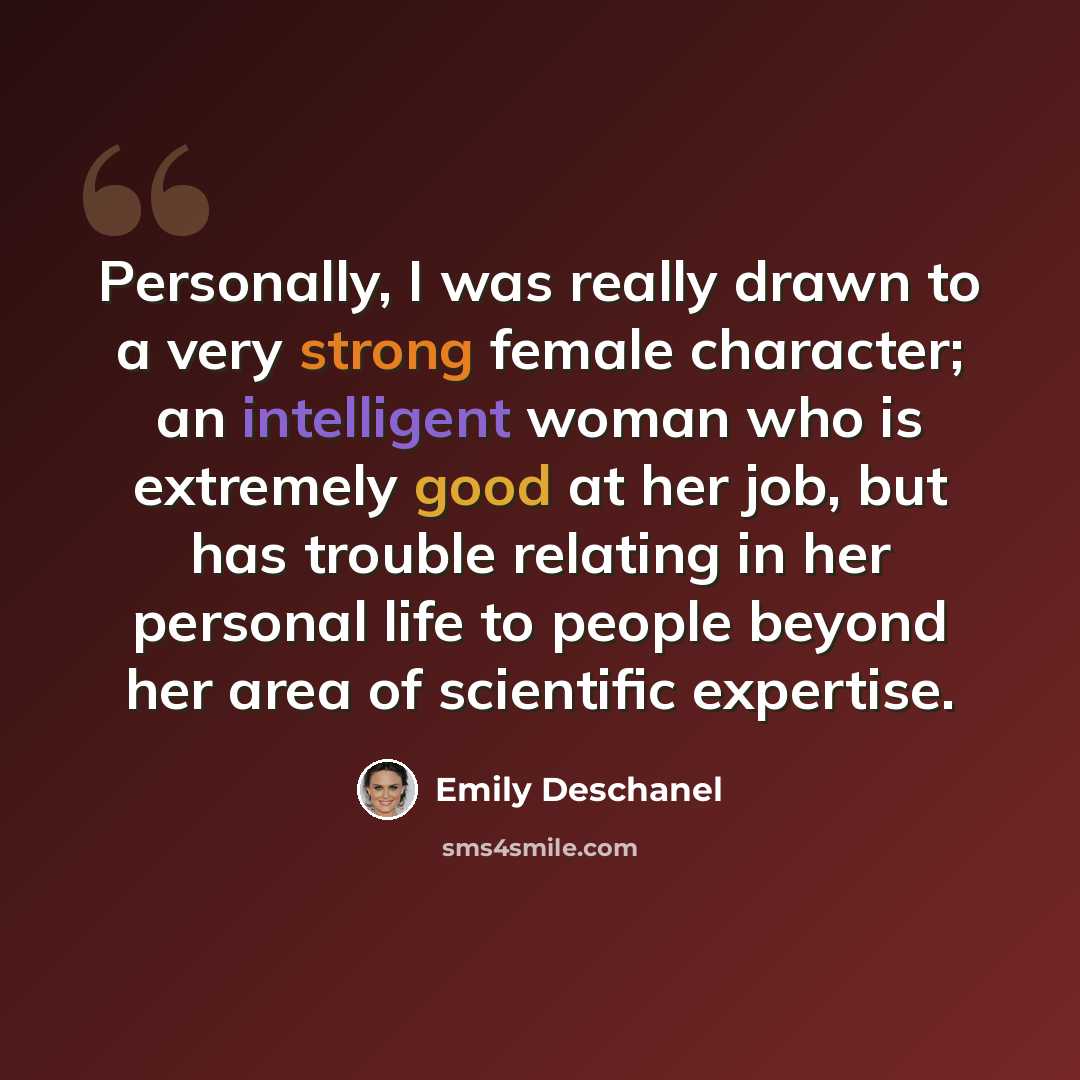 “Personally, I was really drawn to a very strong female character; an intelligent woman who is extremely good at her job, but has trouble relating in her personal life to people beyond her area of scientific expertise.” quote by Emily Deschanel