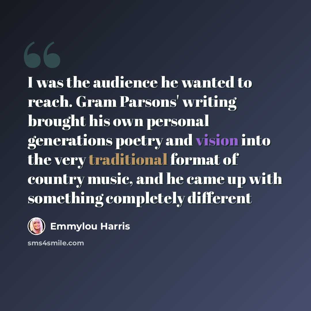 “I was the audience he wanted to reach. Gram Parsons' writing brought his own personal generations poetry and vision into the very traditional format of country music, and he came up with something completely different” quote by Emmylou Harris