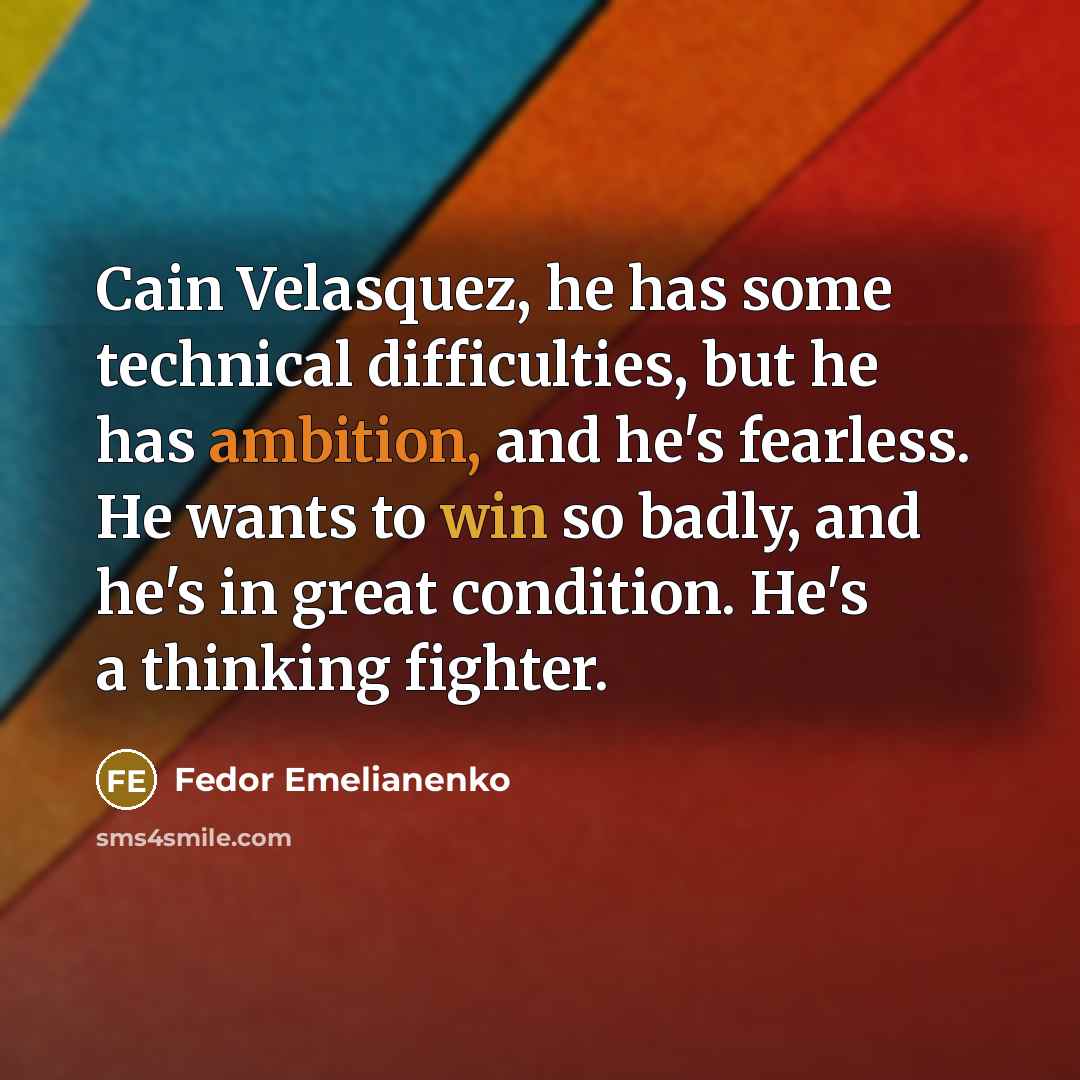 “Cain Velasquez, he has some technical difficulties, but he has ambition, and he's fearless. He wants to win so badly, and he's in great condition. He's a thinking fighter.” quote by Fedor Emelianenko