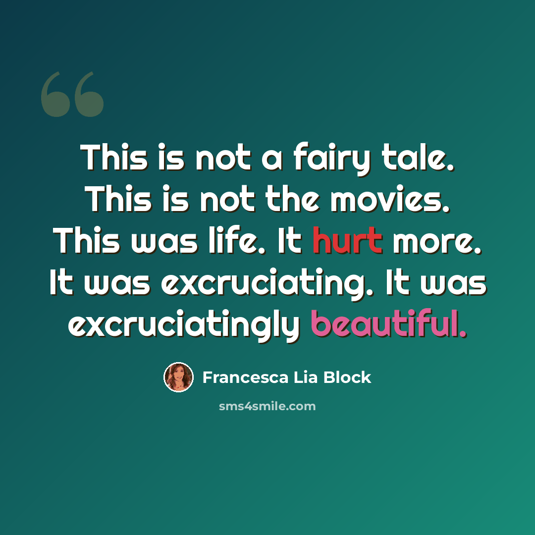 “This is not a fairy tale. This is not the movies. This was life. It hurt more. It was excruciating. It was excruciatingly beautiful.” quote by Francesca Lia Block