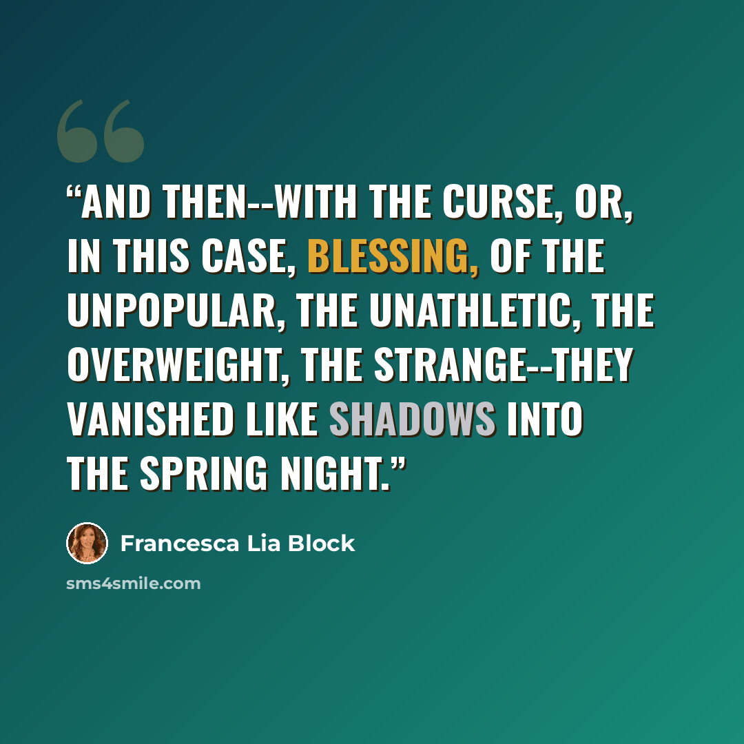 “And then--with the curse, or, in this case, blessing, of the unpopular, the unathletic, the overweight, the strange--they vanished like shadows into the spring night.” quote by Francesca Lia Block