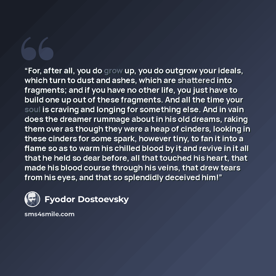 “For, after all, you do grow up, you do outgrow your ideals, which turn to dust and ashes, which are shattered into fragments; and if you have no other life, you just have to build one up out of these fragments. And all the time your soul is craving and longing for something else. And in vain does…” quote by Fyodor Dostoevsky