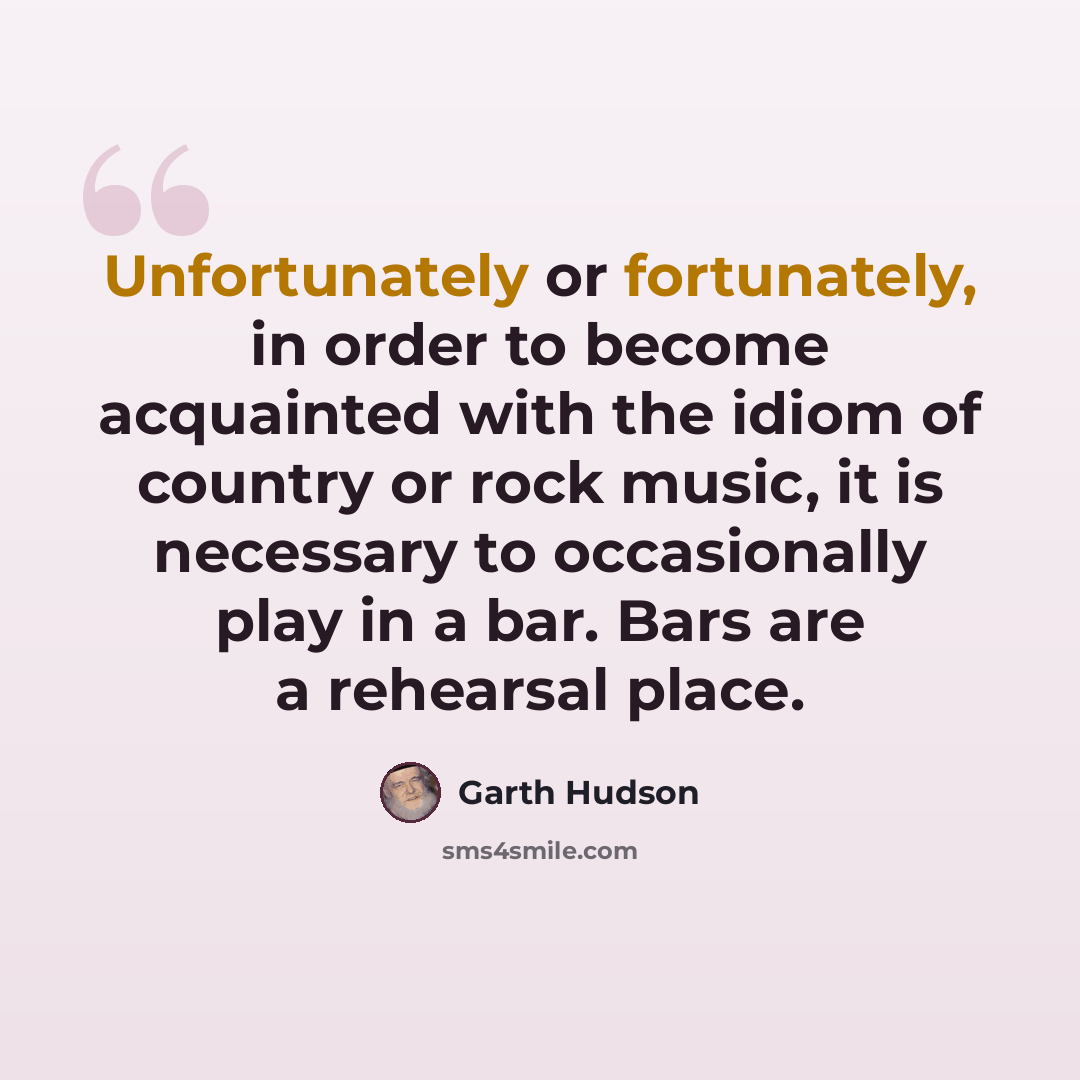 “Unfortunately or fortunately, in order to become acquainted with the idiom of country or rock music, it is necessary to occasionally play in a bar. Bars are a rehearsal place.” quote by Garth Hudson
