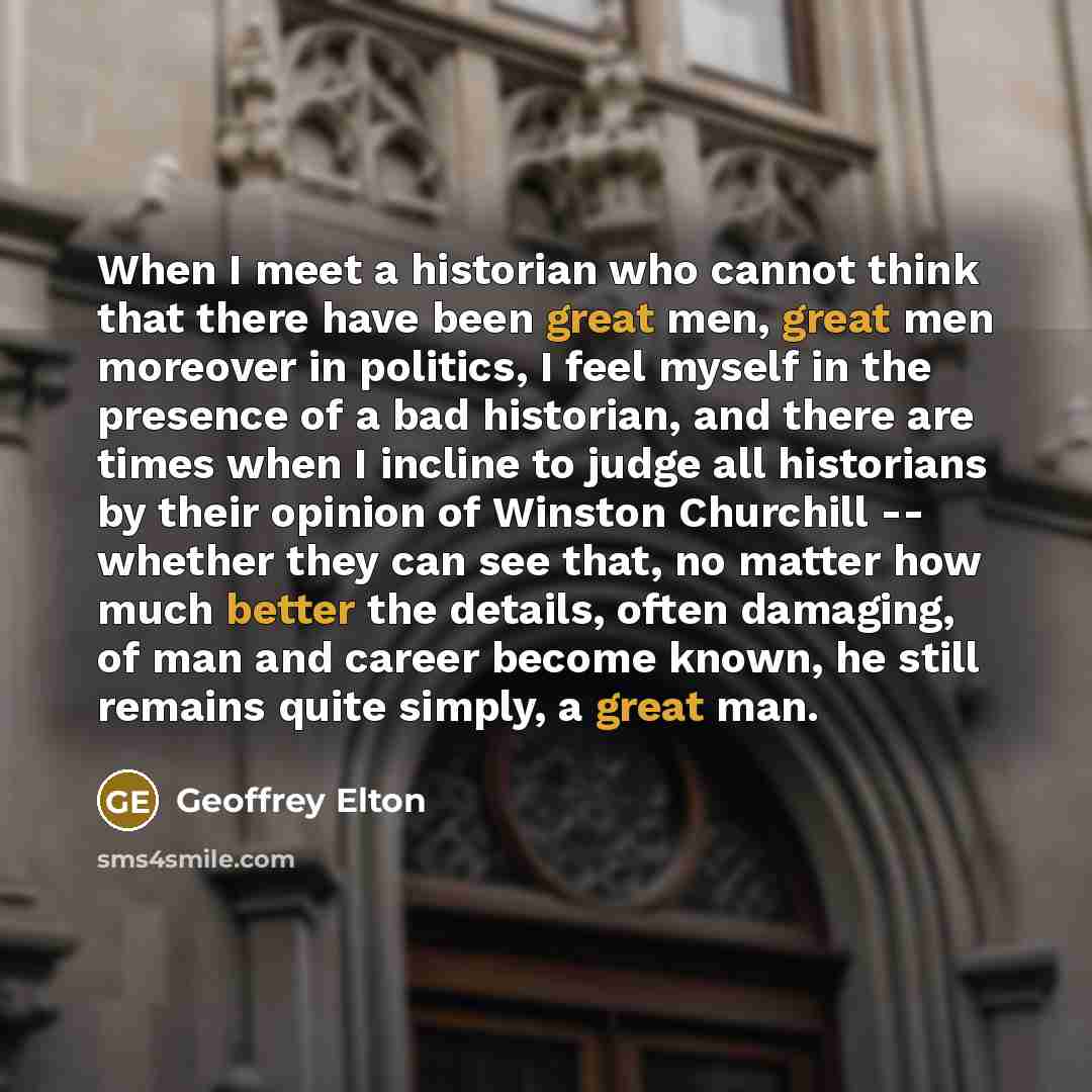 “When I meet a historian who cannot think that there have been great men, great men moreover in politics, I feel myself in the presence of a bad historian, and there are times when I incline to judge all historians by their opinion of Winston Churchill -- whether they can see that, no matter how…” quote by Geoffrey Elton