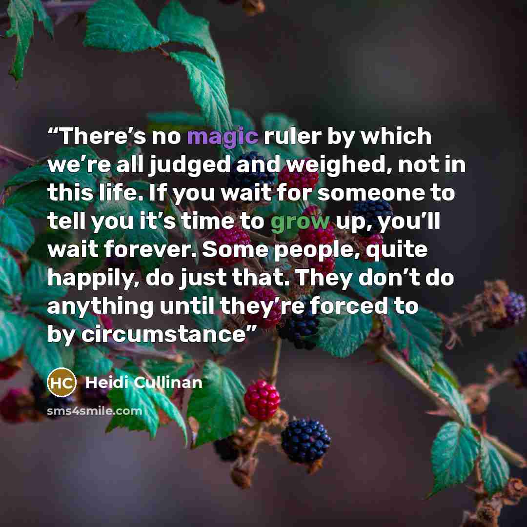 “There’s no magic ruler by which we’re all judged and weighed, not in this life. If you wait for someone to tell you it’s time to grow up, you’ll wait forever. Some people, quite happily, do just that. They don’t do anything until they’re forced to by circumstance” quote by Heidi Cullinan