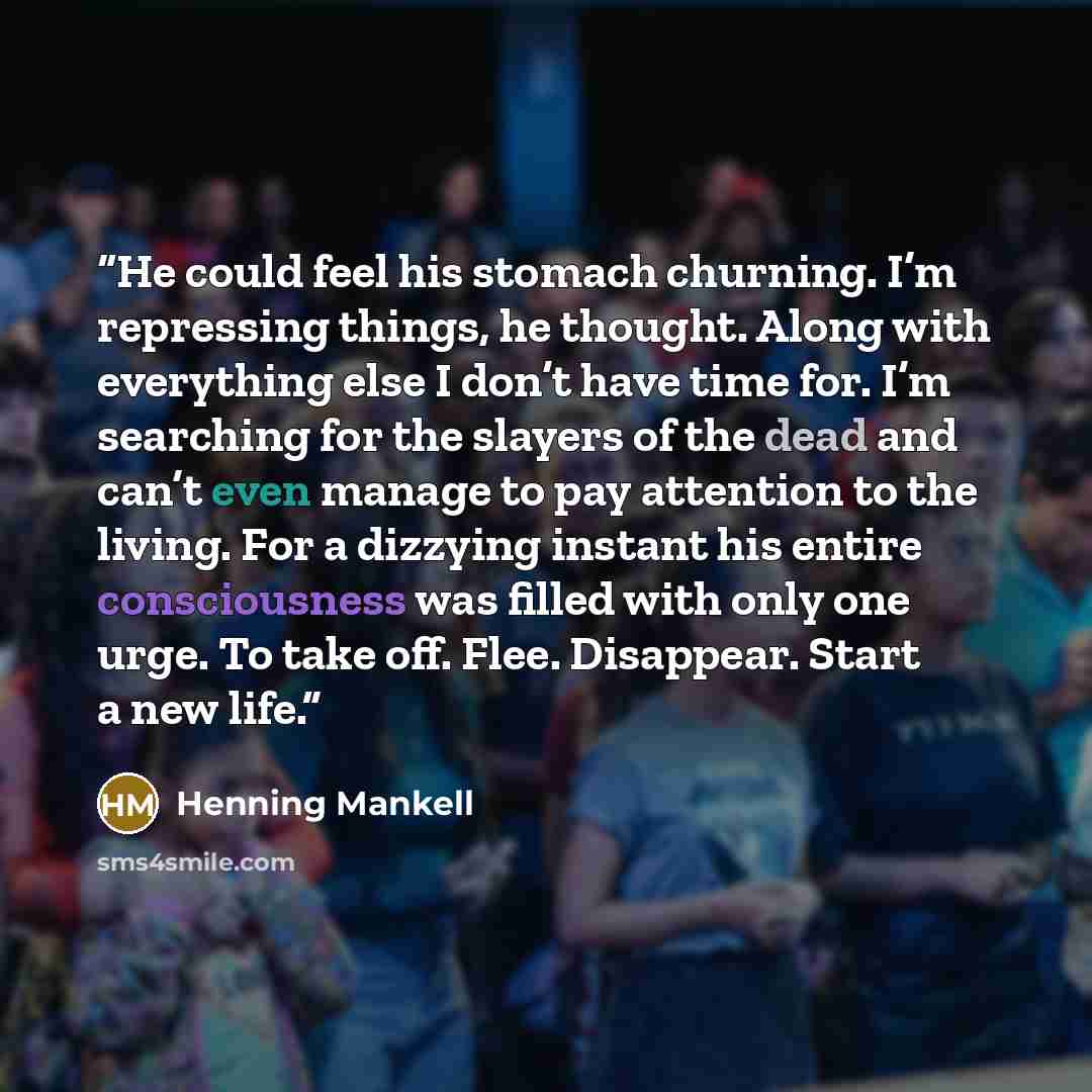 “He could feel his stomach churning. I’m repressing things, he thought. Along with everything else I don’t have time for. I’m searching for the slayers of the dead and can’t even manage to pay attention to the living. For a dizzying instant his entire consciousness was filled with only one urge. To…” quote by Henning Mankell