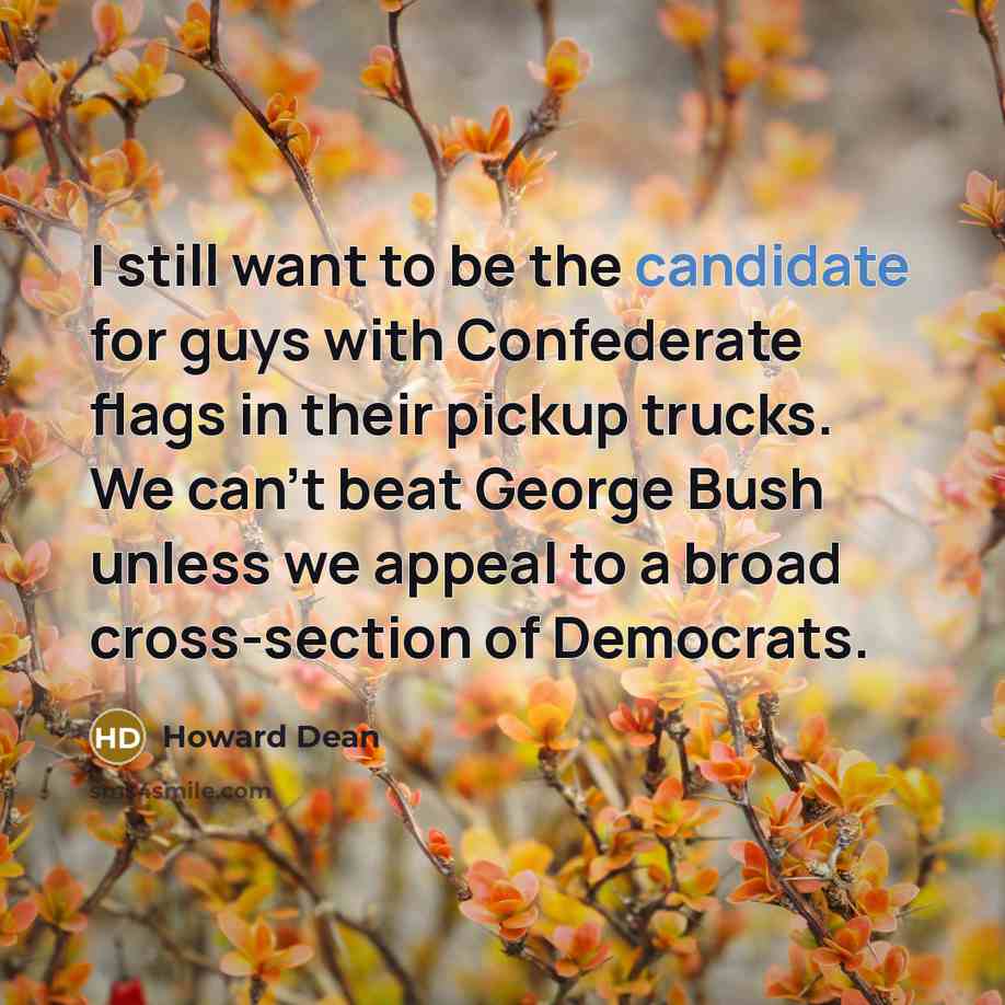 “I still want to be the candidate for guys with Confederate flags in their pickup trucks. We can't beat George Bush unless we appeal to a broad cross-section of Democrats.” quote by Howard Dean