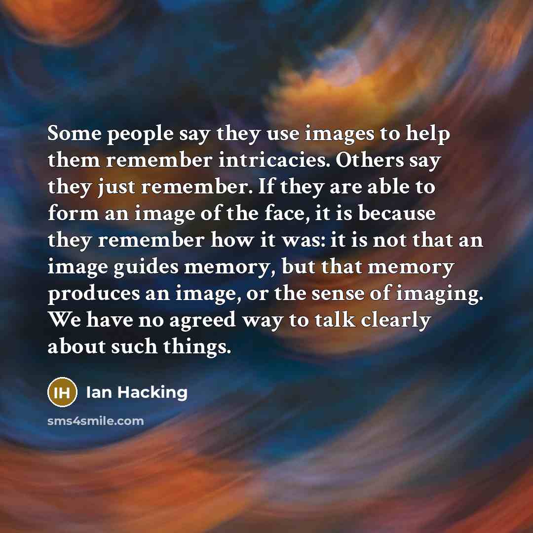“Some people say they use images to help them remember intricacies. Others say they just remember. If they are able to form an image of the face, it is because they remember how it was: it is not that an image guides memory, but that memory produces an image, or the sense of imaging. We have no…” quote by Ian Hacking