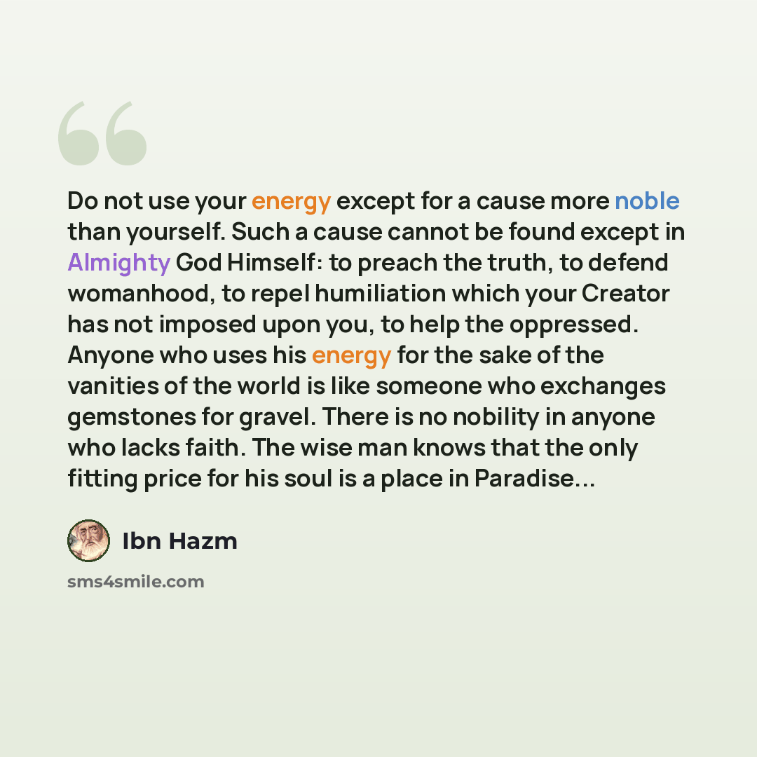 “Do not use your energy except for a cause more noble than yourself. Such a cause cannot be found except in Almighty God Himself: to preach the truth, to defend womanhood, to repel humiliation which your Creator has not imposed upon you, to help the oppressed. Anyone who uses his energy for the…” quote by Ibn Hazm