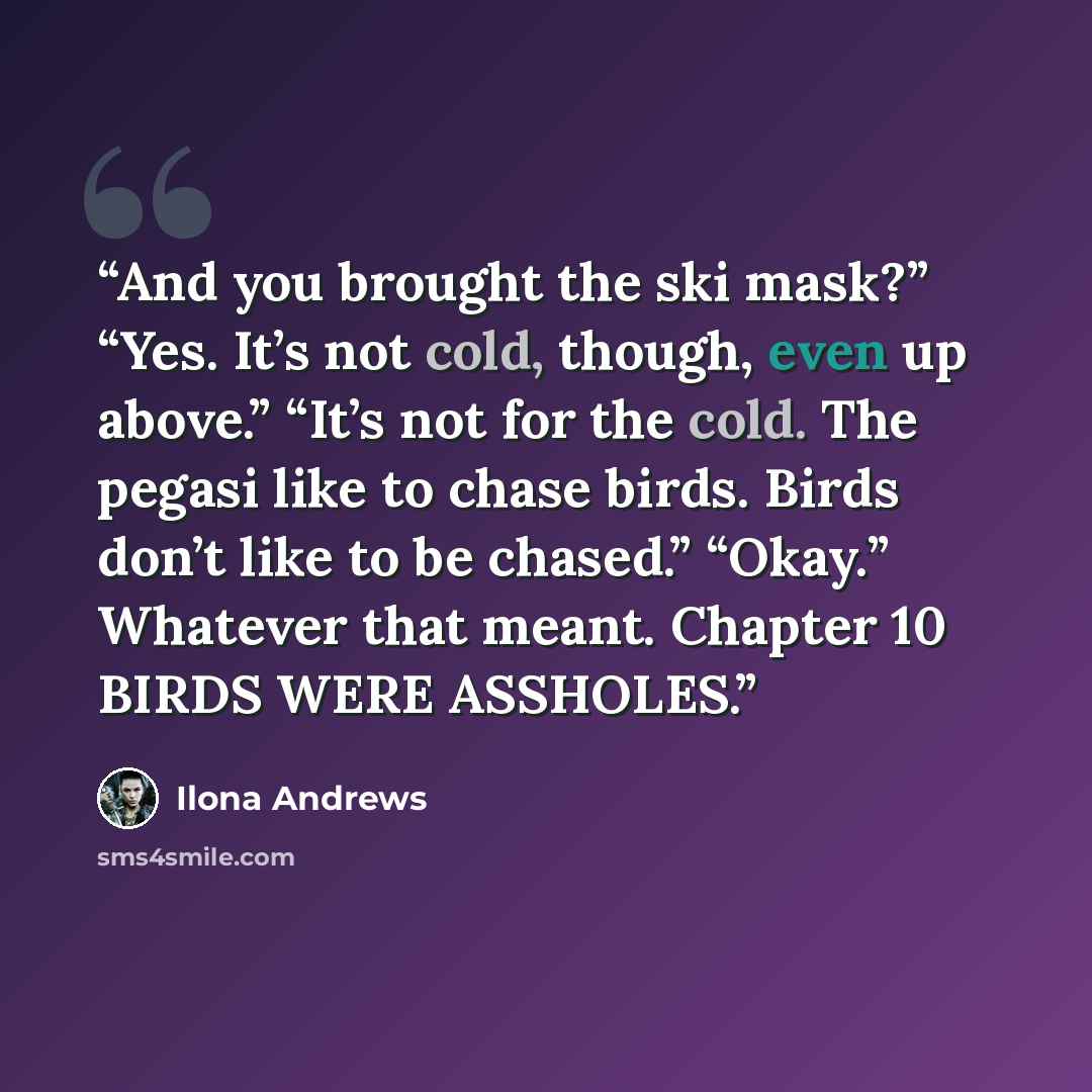“And you brought the ski mask?” “Yes. It’s not cold, though, even up above.” “It’s not for the cold. The pegasi like to chase birds. Birds don’t like to be chased.” “Okay.” Whatever that meant. Chapter 10 BIRDS WERE ASSHOLES.” quote by Ilona Andrews